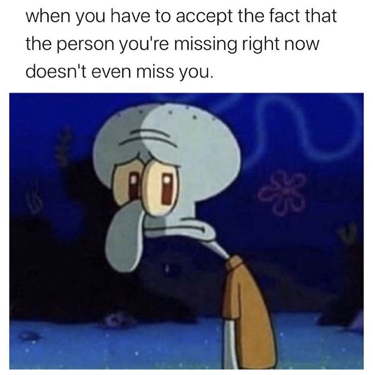 squidward tentacles - when you have to accept the fact that the person you're missing right now doesn't even miss you. 33