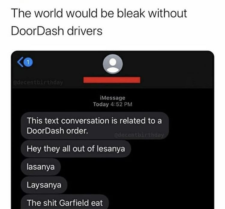 multimedia - The world would be bleak without DoorDash drivers 1 adecentbirthday iMessage Today This text conversation is related to a DoorDash order. decentisirthday Hey they all out of lesanya lasanya Laysanya The shit Garfield eat