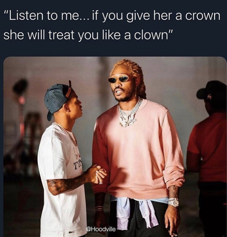 listen to me if you give her a crown she will treat you like a clown