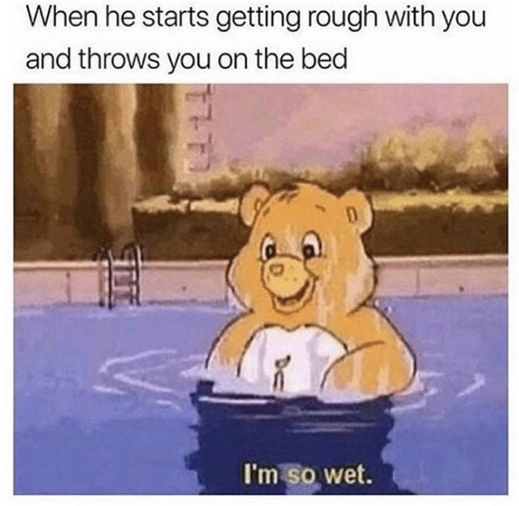 When he starts getting rough with you and throws you on the bed - I'm so wet.