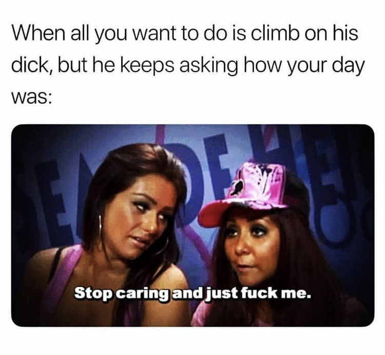 she just want the d meme - When all you want to do is climb on his dick, but he keeps asking how your day was Stop caring and just fuck me.