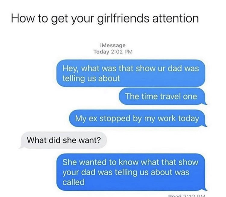 funny memes - organization - How to get your girlfriends attention iMessage Today Hey, what was that show ur dad was telling us about The time travel one My ex stopped by my work today What did she want? She wanted to know what that show your dad was tell