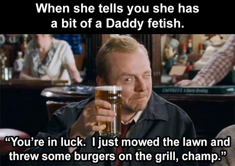 shaun of the dead winchester - When she tells you she has a bit of a Daddy fetish. "You're in luck. I just mowed the lawn and threw some burgers on the grill, champ."