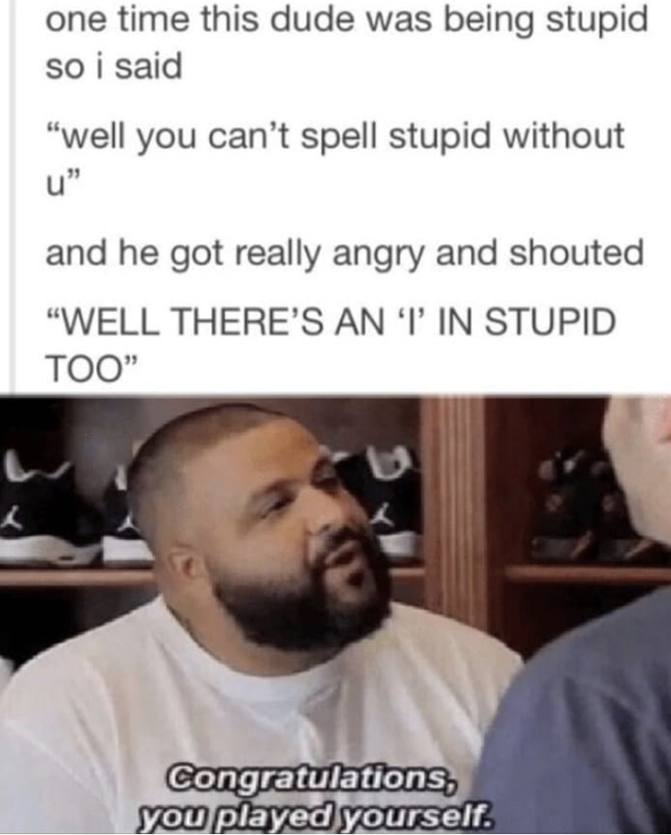 congratulations you played yourself - one time this dude was being stupid so i said "well you can't spell stupid without and he got really angry and shouted "Well There'S An Tin Stupid Too" Congratulations, you played yourself.