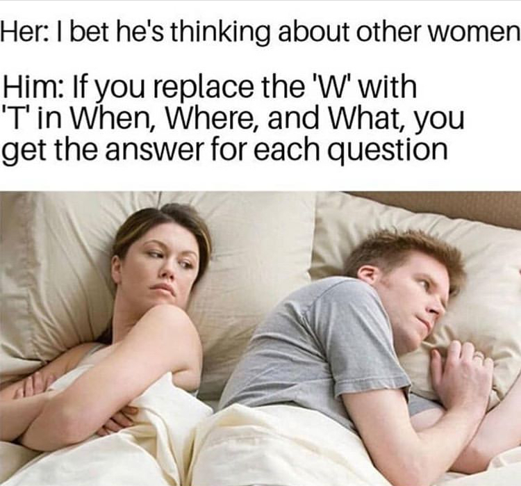 dank memes - he's probably thinking meme - Her I bet he's thinking about other women Him If you replace the 'W' with 'T'in When, Where, and What, you get the answer for each question