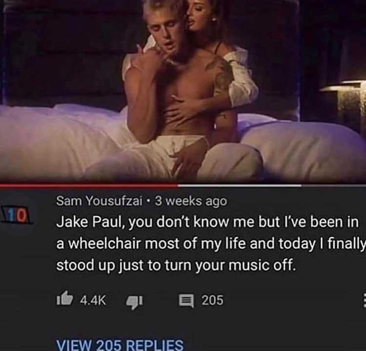 dank memes - best mematic memes - 110 Sam Yousufzai 3 weeks ago Jake Paul, you don't know me but I've been in a wheelchair most of my life and today I finally stood up just to turn your music off. It 4 E 205 View 205 Replies