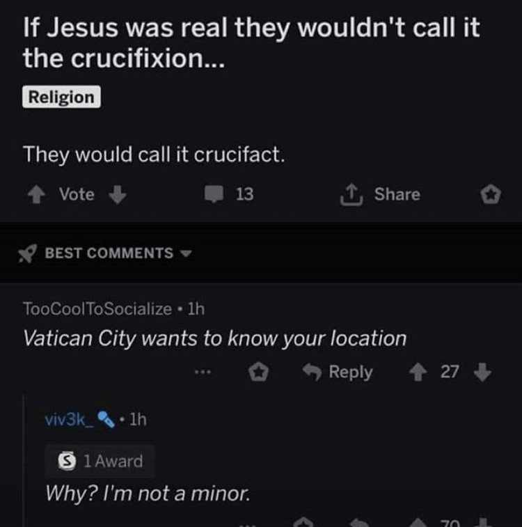 screenshot - If Jesus was real they wouldn't call it the crucifixion... Religion They would call it crucifact. Vote 13 1 Best TooCoolToSocialize 1h Vatican City wants to know your location 27 viv3k_1h S 1 Award Why? I'm not a minor. 70