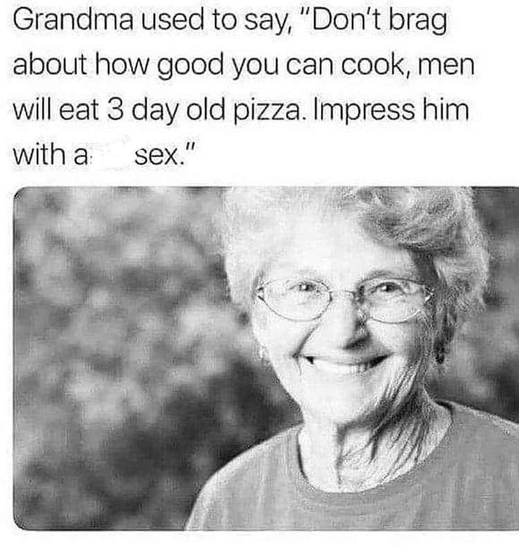 grandma used to say - Grandma used to say, "Don't brag about how good you can cook, men will eat 3 day old pizza. Impress him with a sex."