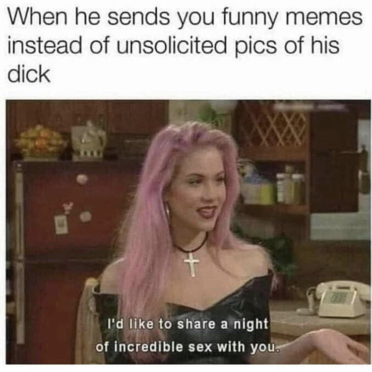 bro i m straight up not having a good time - When he sends you funny memes instead of unsolicited pics of his dick I'd to a night of incredible sex with you.