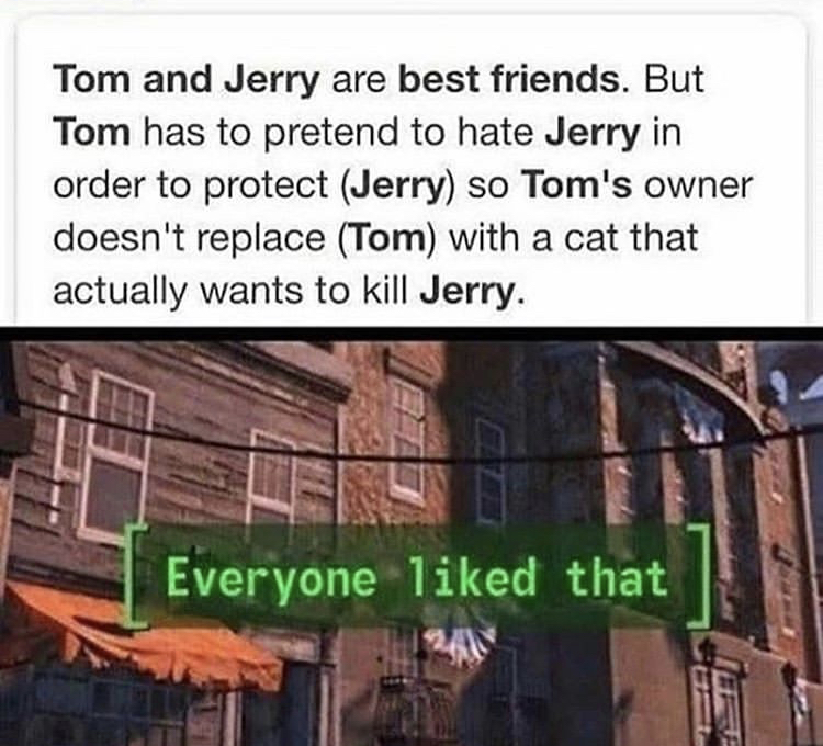 everyone liked - Tom and Jerry are best friends. But Tom has to pretend to hate Jerry in order to protect Jerry so Tom's owner doesn't replace Tom with a cat that actually wants to kill Jerry. Everyone d that