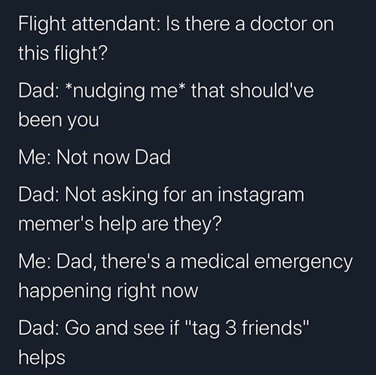 angle - Flight attendant Is there a doctor on this flight? Dad nudging me that should've been you Me Not now Dad Dad Not asking for an instagram memer's help are they? Me Dad, there's a medical emergency happening right now Dad Go and see if "tag 3 friend