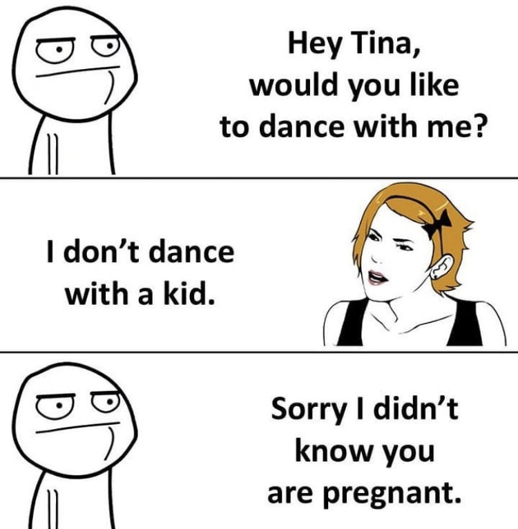Hey Tina, would you to dance with me? I don't dance with a kid. Sorry I didn't know you are pregnant.