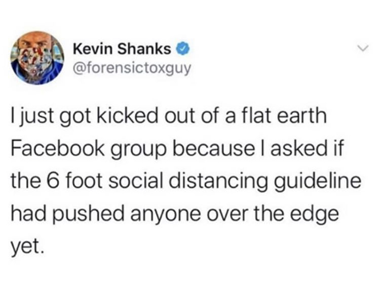 I just got kicked out of a flat earth Facebook group because I asked if the 6 foot social distancing guideline had pushed anyone over the edge yet.