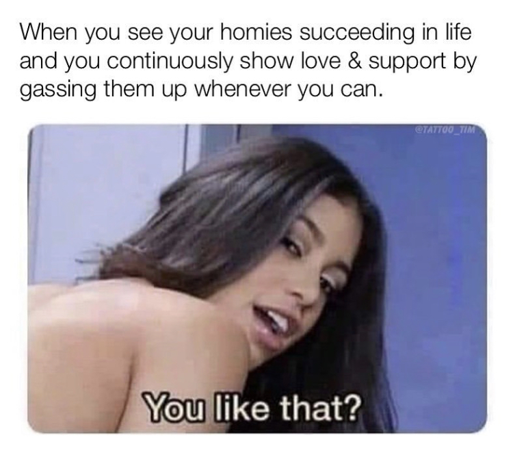 porn memes - When you see your homies succeeding in life and you continuously show love & support by gassing them up whenever you can. CTATTOO_TIM You that?
