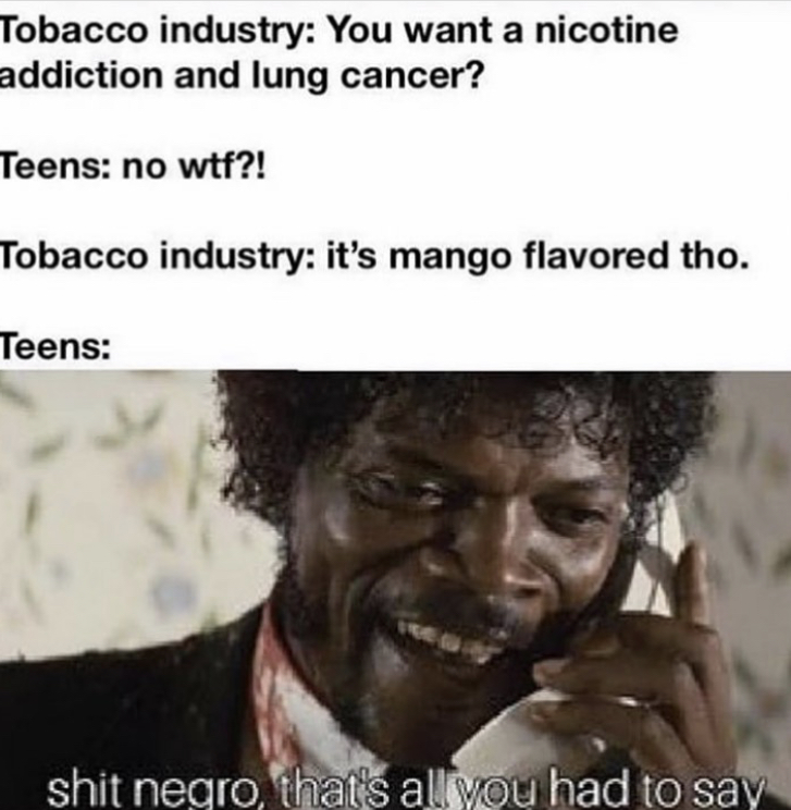 shit negro thats all you had to sag - Tobacco industry You want a nicotine addiction and lung cancer? Teens no wtf?! Tobacco industry it's mango flavored tho. Teens shit negro, that's all you had to say