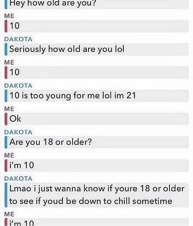 number - Hey how old are you? Me 10 Dakota Seriously how old are you lol Me 10 Dakota 10 is too young for me lol im 21 Me Ok Dakota Are you 18 or older? Me i'm 10 Dakota Lmao i just wanna know if youre 18 or older to see if youd be down to chill sometime 