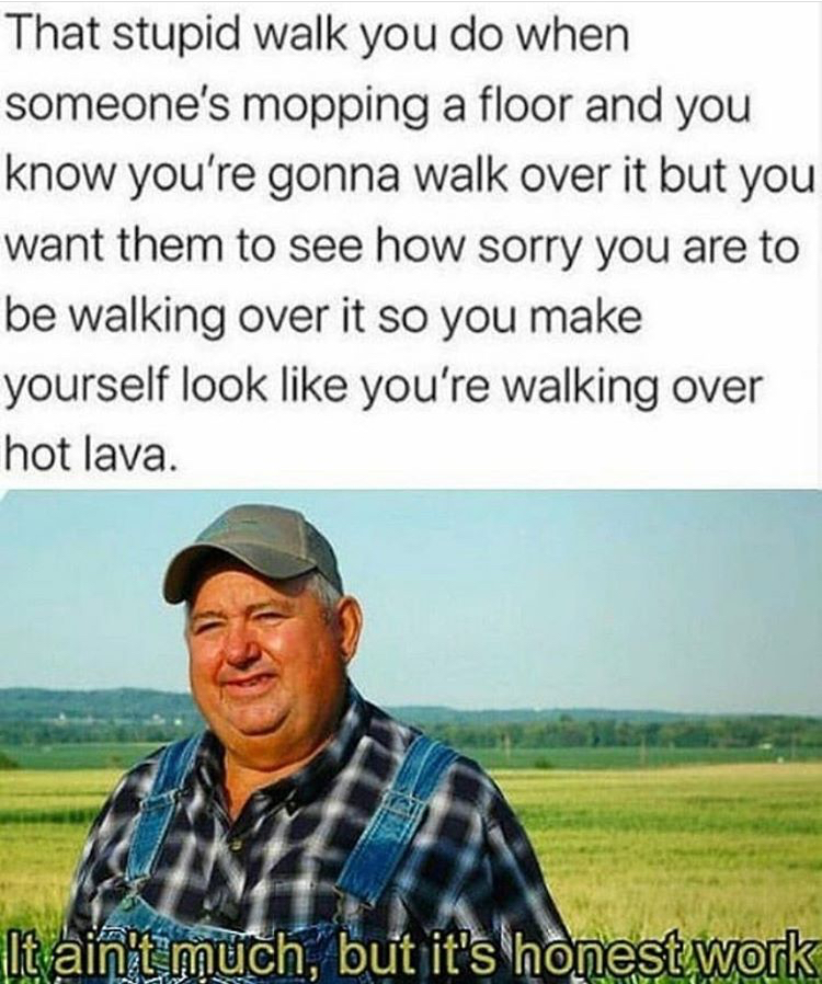 ain t much but it's honest work - That stupid walk you do when someone's mopping a floor and you know you're gonna walk over it but you want them to see how sorry you are to be walking over it so you make yourself look you're walking over hot lava. It ain