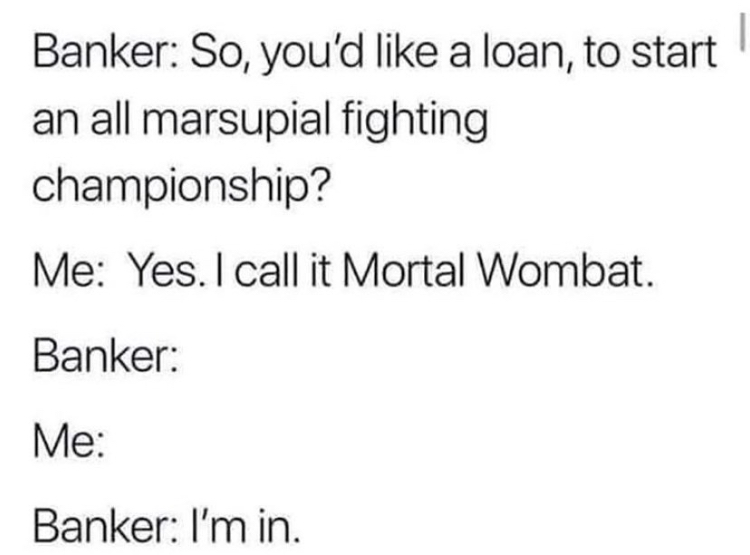 document - Banker So, you'd a loan, to start an all marsupial fighting championship? Me Yes. I call it Mortal Wombat. Banker Me Banker I'm in.