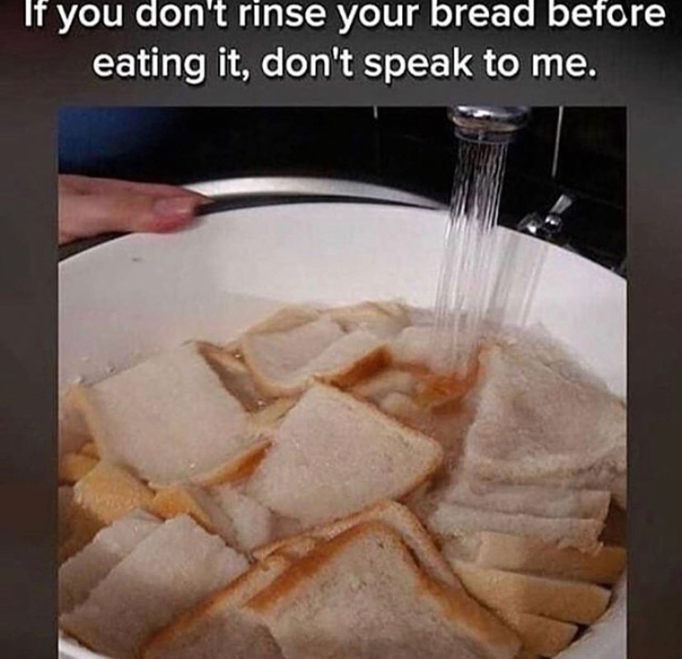 soggy bread - If you don't rinse your bread before eating it, don't speak to me.