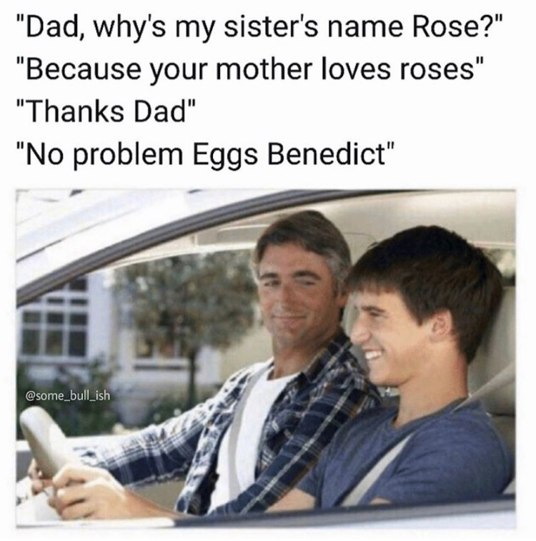 dad why my sister's name is rose - "Dad, why's my sister's name Rose?" "Because your mother loves roses" "Thanks Dad" "No problem Eggs Benedict"