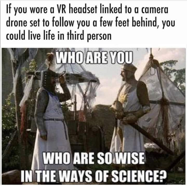 you who are so wise - If you wore a Vr headset linked to a camera drone set to you a few feet behind, you could live life in third person Who Are You Who Are So Wise In The Ways Of Science?
