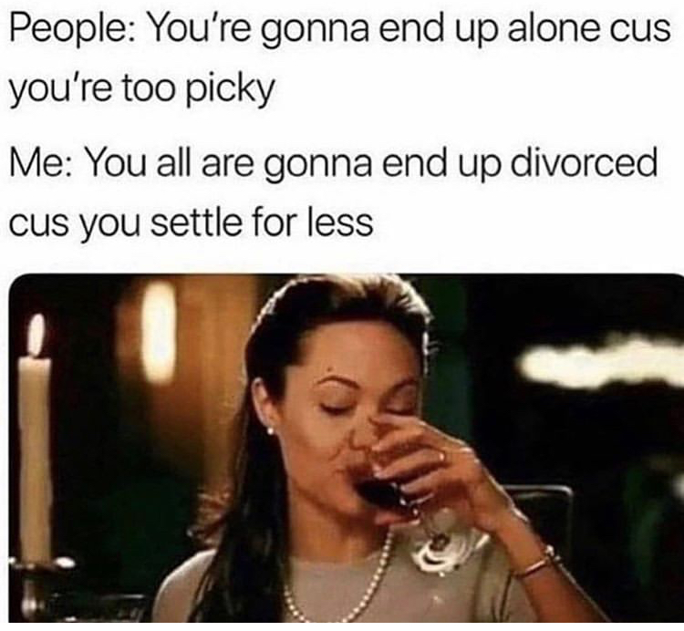 you re gonna end up alone because you re too picky - People You're gonna end up alone cus you're too picky Me You all are gonna end up divorced cus you settle for less