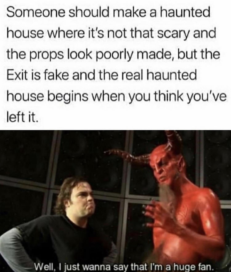 well i just wanna say i m a huge fan - Someone should make a haunted house where it's not that scary and the props look poorly made, but the Exit is fake and the real haunted house begins when you think you've left it. Well, I just wanna say that I'm a hu