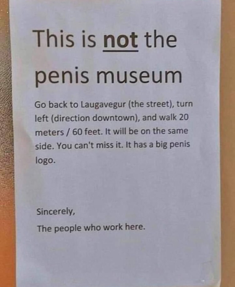 document - This is not the penis museum Go back to Laugavegur the street, turn left direction downtown, and walk 20 meters 60 feet. It will be on the same side. You can't miss it. It has a big penis logo. Sincerely, The people who work here.