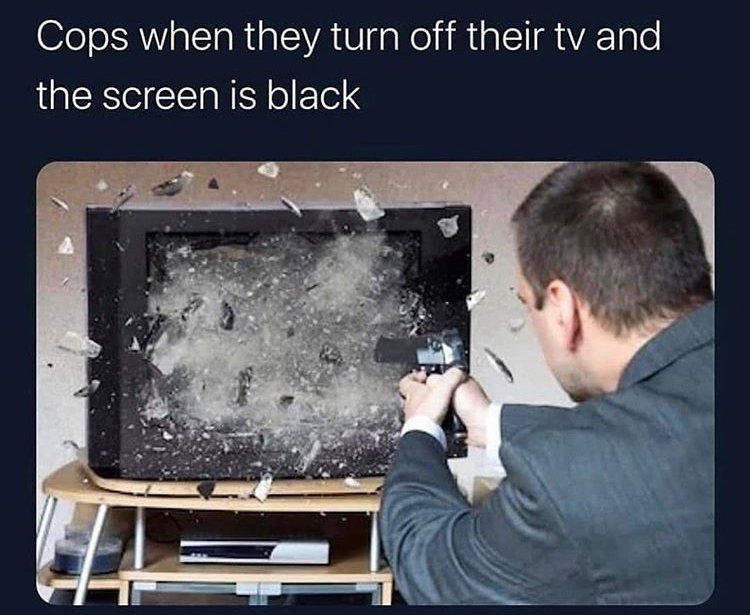 cops when they turn the tv off - Cops when they turn off their tv and the screen is black