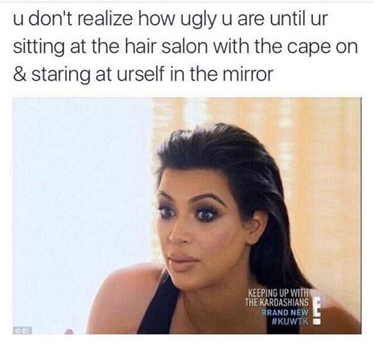 keeping up with the kardashians memes - u don't realize how ugly u are until ur sitting at the hair salon with the cape on & staring at urself in the mirror Keeping Up With The Kardashians Brand New