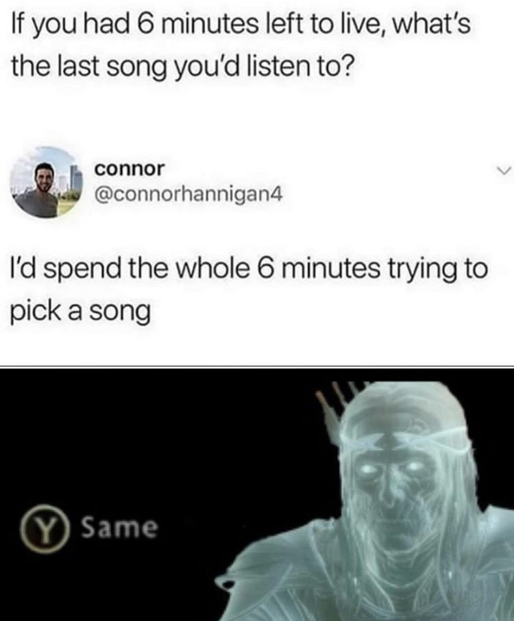 13th century memes - If you had 6 minutes left to live, what's the last song you'd listen to? connor I'd spend the whole 6 minutes trying to pick a song Y Same
