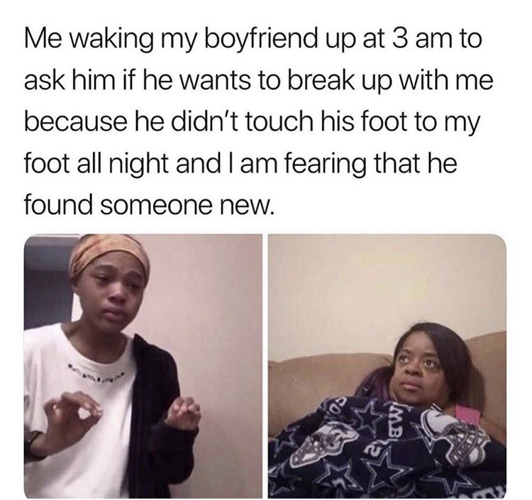 relationship memes - Me waking my boyfriend up at 3 am to ask him if he wants to break up with me because he didn't touch his foot to my foot all night and I am fearing that he found someone new. Os &W