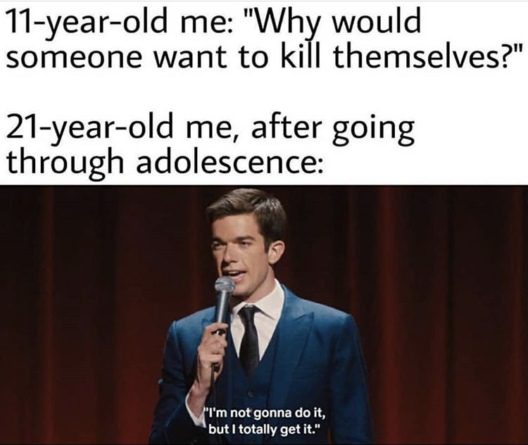 i m not gonna do it but i totally get it - 11yearold me "Why would someone want to kill themselves?" 21yearold me, after going through adolescence "I'm not gonna do it, but I totally get it."