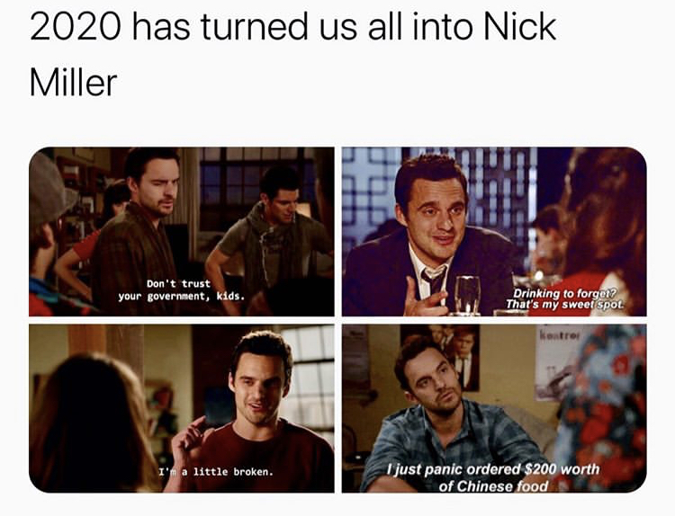media - 2020 has turned us all into Nick Miller Don't trust your government, kids. Drinking to forget? That's my sweet spot kontrol I'm a little broken. I just panic ordered $200 worth of Chinese food