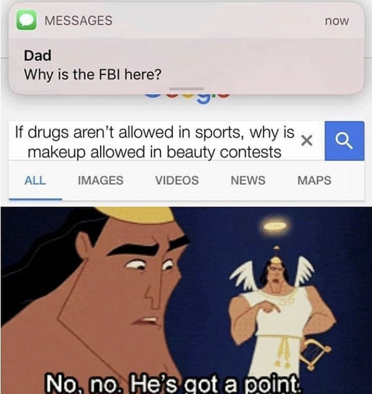 no no he's got a point - Messages now Dad Why is the Fbi here? If drugs aren't allowed in sports, why is x Q makeup allowed in beauty contests All Images Videos News Maps No, no. He's got a point