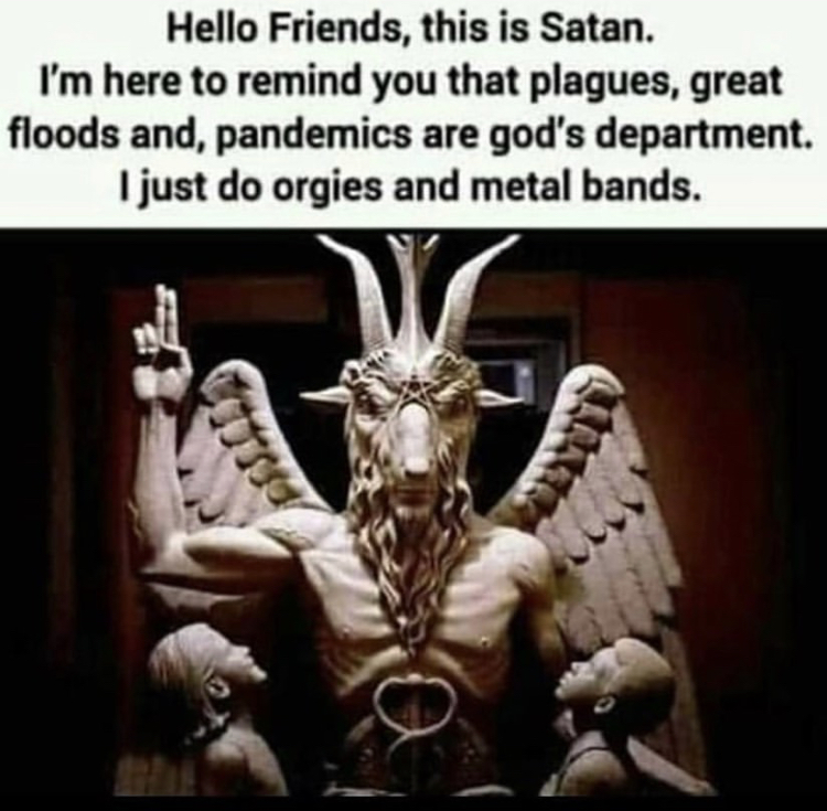 religion satanic - Hello Friends, this is Satan. I'm here to remind you that plagues, great floods and, pandemics are god's department. I just do orgies and metal bands.