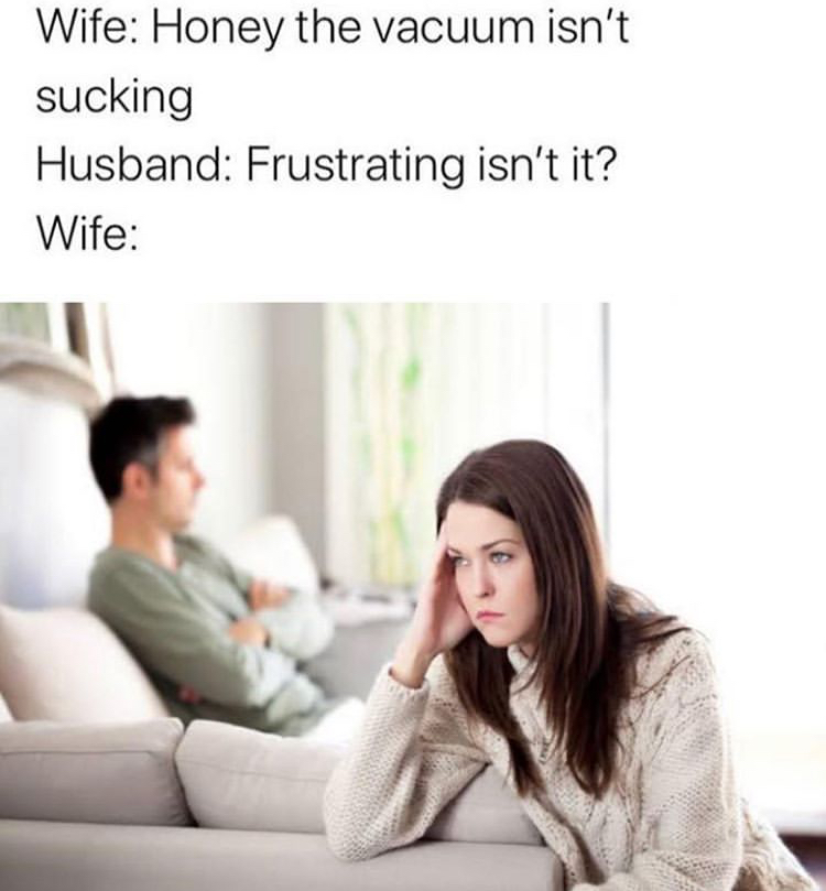 Wife Honey the vacuum isn't sucking Husband Frustrating isn't it? Wife