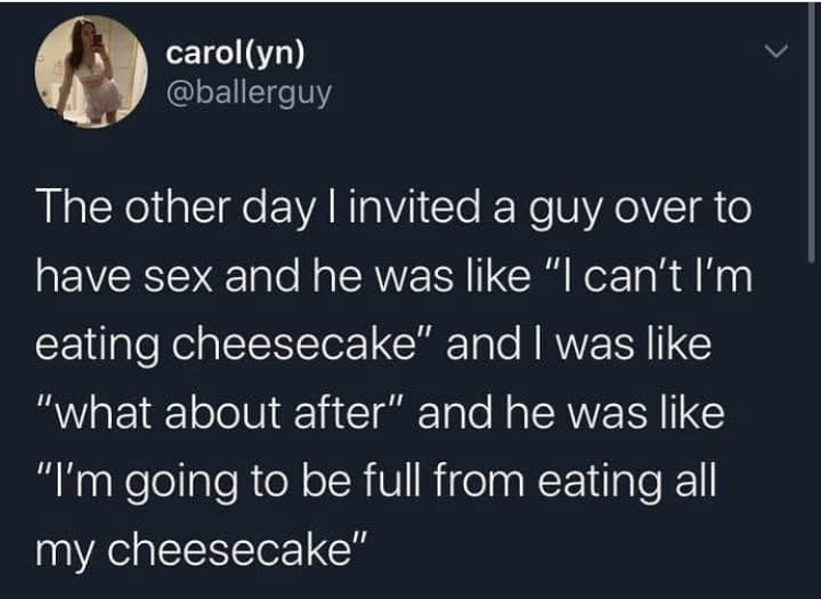 sky - carolyn The other day I invited a guy over to have sex and he was "I can't I'm eating cheesecake" and I was "what about after" and he was "I'm going to be full from eating all my cheesecake"