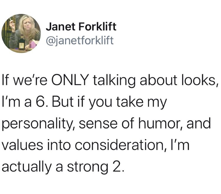 Janet Forklift If we're Only talking about looks, I'm a 6. But if you take my personality, sense of humor, and values into consideration, I'm actually a strong 2.