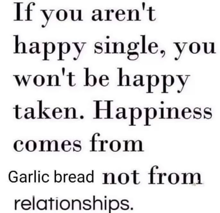 visible speech - If you aren't happy single, you won't be happy taken. Happiness comes from Garlic bread not from relationships.