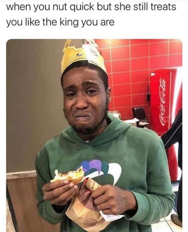 funny memes - you nut quick but she still treats you like the king you are - when you nut quick but she still treats you the king you are