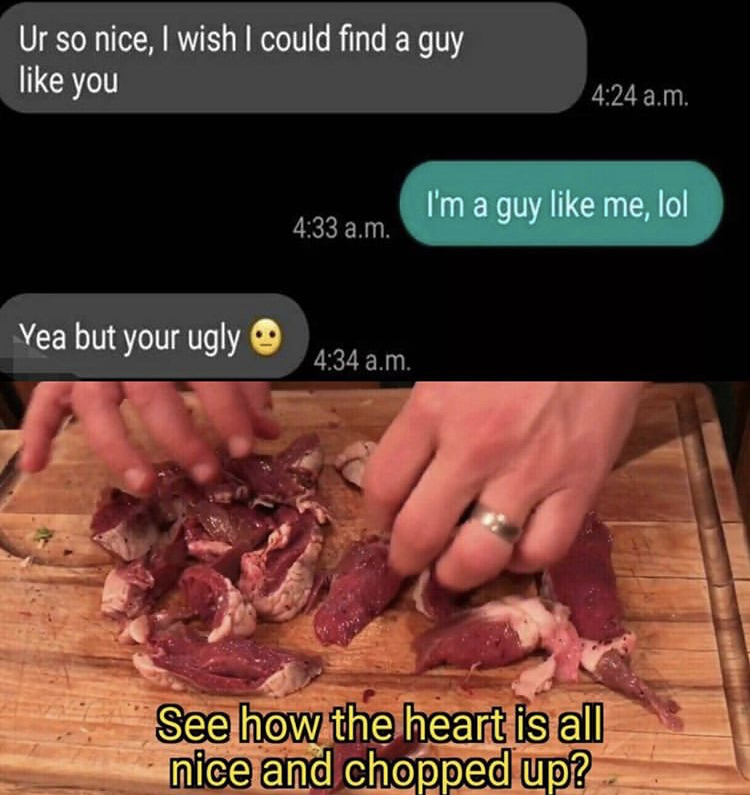 wtf welcome to friendzone - Ur so nice, I wish I could find a guy you . I'm a guy me, lol a.m. Yea but your ugly a.m. See how the heart is all nice and chopped up?