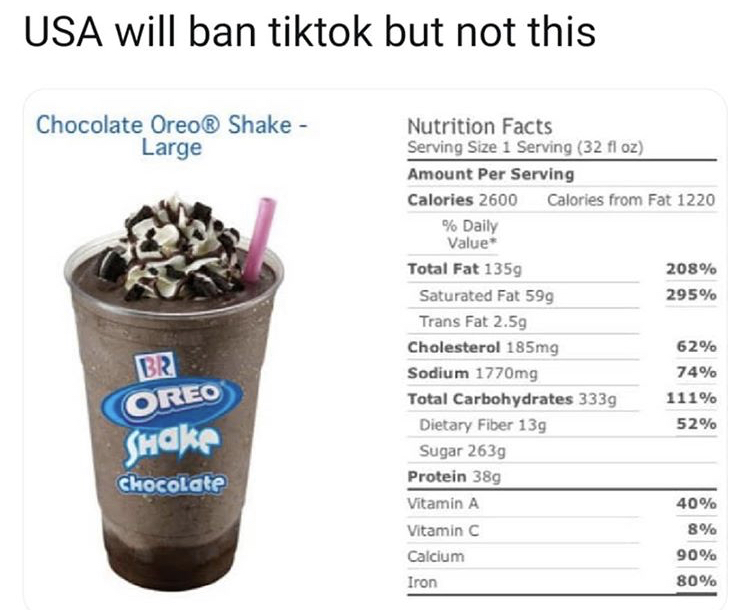 robbins large chocolate oreo shake - Usa will ban tiktok but not this Chocolate Oreo Shake Large Nutrition Facts Serving Size 1 Serving 32 fl oz Amount Per Serving Calories 2600 Calories from Fat 1220 % Daily Value Total Fat 1359 208% Saturated Fat 599 29