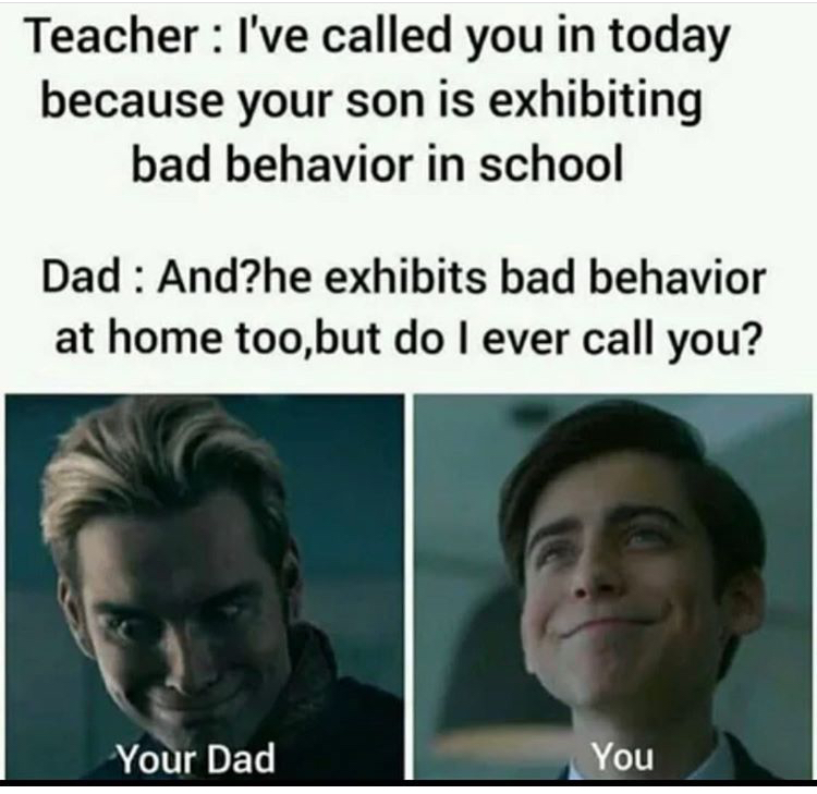head - Teacher I've called you in today because your son is exhibiting bad behavior in school Dad And?he exhibits bad behavior at home too, but do I ever call you? Your Dad You