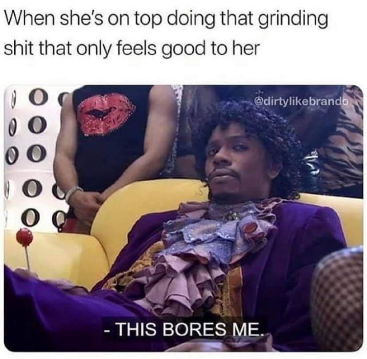 bores me - When she's on top doing that grinding shit that only feels good to her This Bores Me.