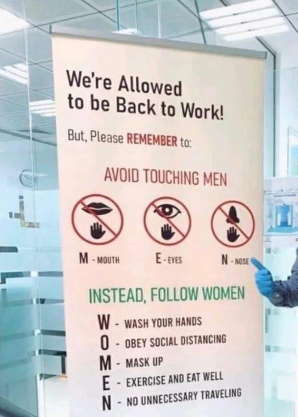 avoid touching men instead follow women - We're Allowed to be Back to Work! But, Please Remember To Avoid Touching Men M Mouth EEyes Nose Instead, Women W Wash Your Hands 0 Obey Social Distancing M Mask Up E Exercise And Eat Well N No Unnecessary Travelin