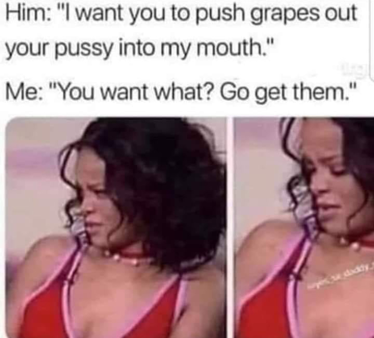 riri meme - Him "I want you to push grapes out your pussy into my mouth." Me "You want what? Go get them."