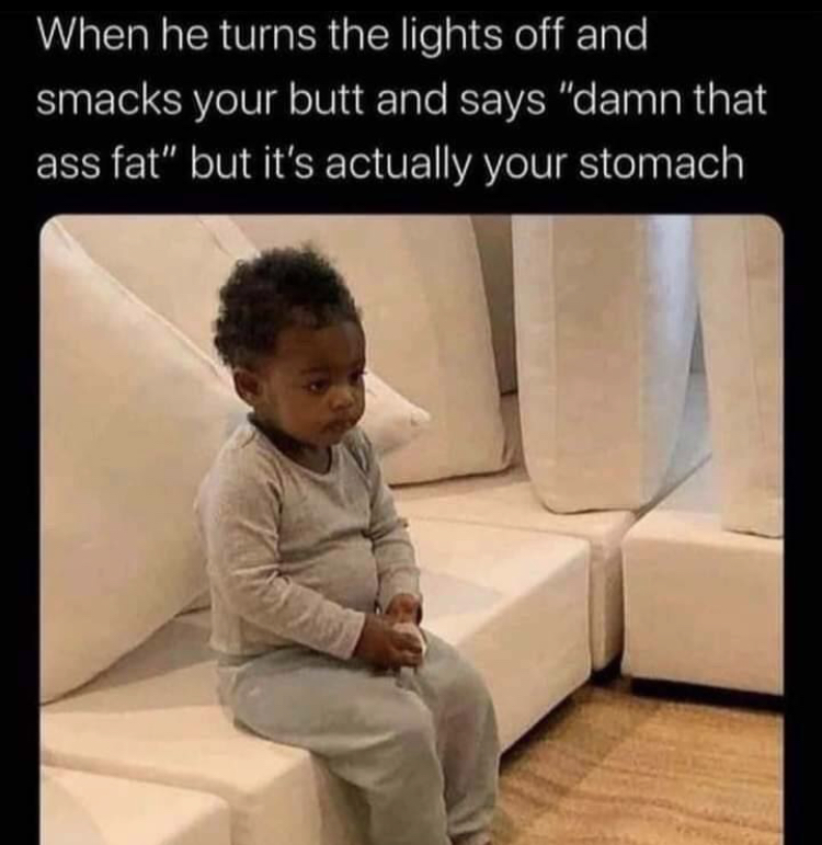 too hot to handle memes - When he turns the lights off and smacks your butt and says "damn that ass fat" but it's actually your stomach