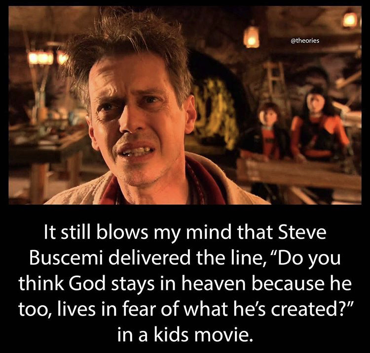 funny memes - It still blows my mind that Steve Buscemi delivered the line, Do you think God stays in heaven because he too, lives in fear of what he's created? in a kids movie