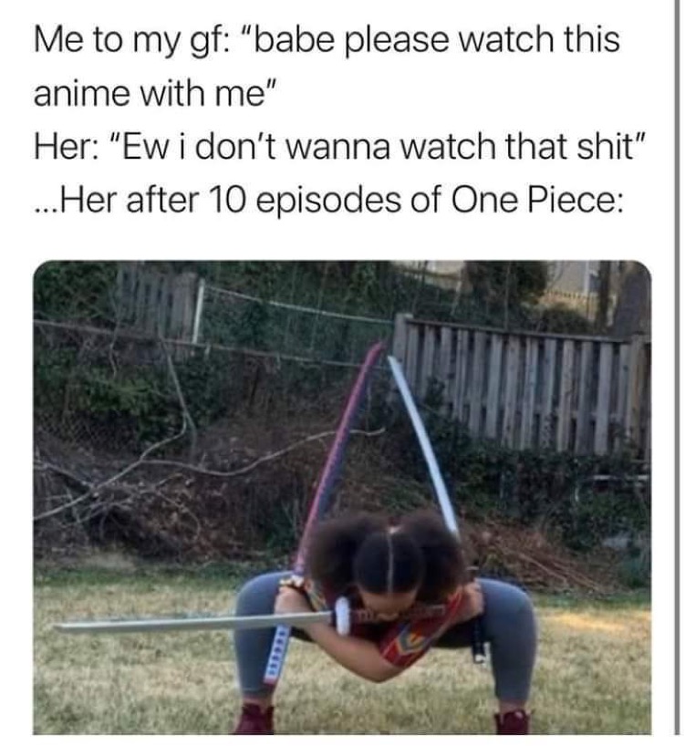 tree - Me to my gf "babe please watch this anime with me" Her "Ew i don't wanna watch that shit" ...Her after 10 episodes of One Piece